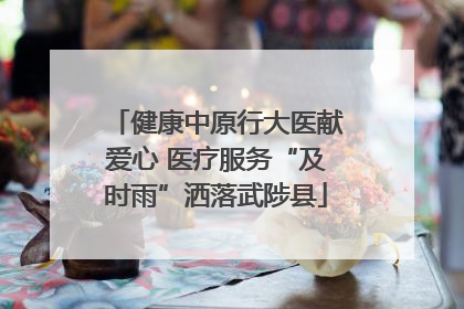 健康中原行大医献爱心 医疗服务“及时雨”洒落武陟县