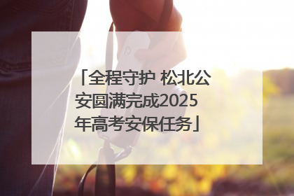全程守护 松北公安圆满完成2025年高考安保任务