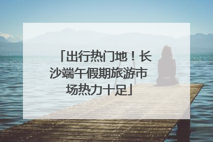 出行热门地！长沙端午假期旅游市场热力十足