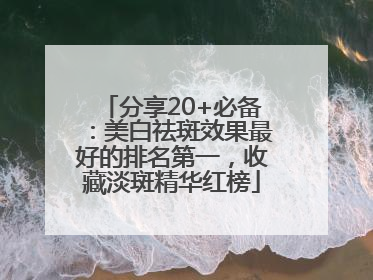 分享20+必备：美白祛斑效果最好的排名第一，收藏淡斑精华红榜