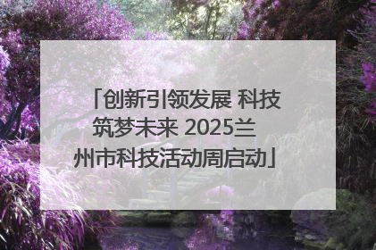 创新引领发展 科技筑梦未来 2025兰州市科技活动周启动
