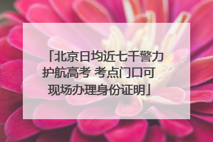 北京日均近七千警力护航高考 考点门口可现场办理身份证明