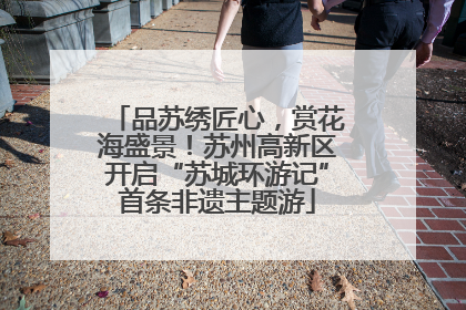 品苏绣匠心，赏花海盛景！苏州高新区开启“苏城环游记”首条非遗主题游
