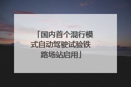 国内首个混行模式自动驾驶试验铁路场站启用