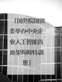 国务院国资委举办中央企业人工智能首席架构师特训班
