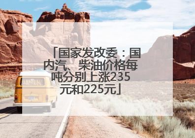 国家发改委：国内汽、柴油价格每吨分别上涨235元和225元