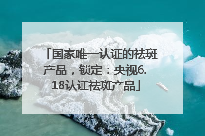 国家唯一认证的祛斑产品，锁定：央视6.18认证祛斑产品