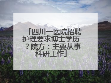 四川一医院招聘护理要求博士学历？院方：主要从事科研工作