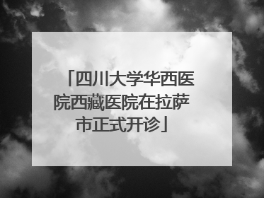 四川大学华西医院西藏医院在拉萨市正式开诊