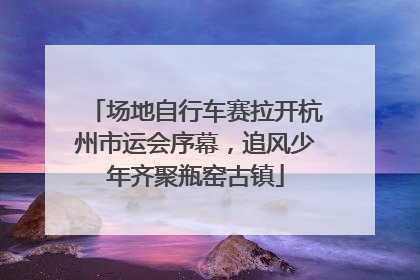 场地自行车赛拉开杭州市运会序幕，追风少年齐聚瓶窑古镇