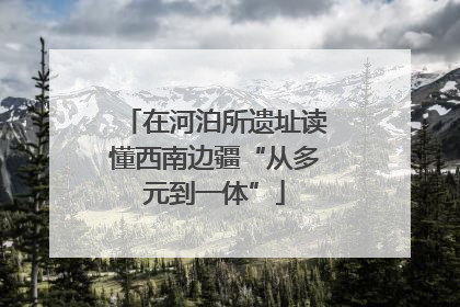 在河泊所遗址读懂西南边疆“从多元到一体”