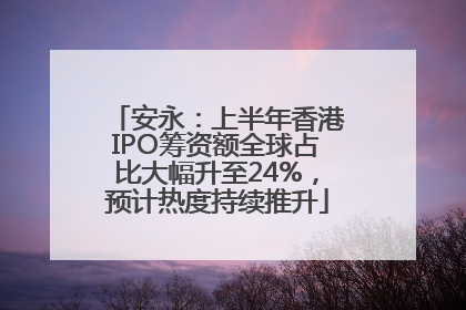 安永：上半年香港IPO筹资额全球占比大幅升至24%，预计热度持续推升