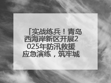 实战练兵！青岛西海岸新区开展2025年防汛救援应急演练，筑牢城市安全防线