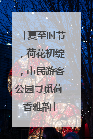 夏至时节，荷花初绽，市民游客公园寻觅荷香雅韵