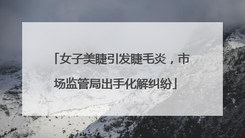 女子美睫引发睫毛炎，市场监管局出手化解纠纷