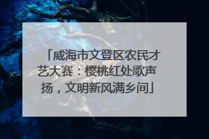 威海市文登区农民才艺大赛：樱桃红处歌声扬，文明新风满乡间