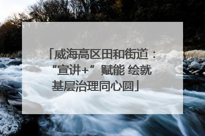 威海高区田和街道：“宣讲+”赋能 绘就基层治理同心圆