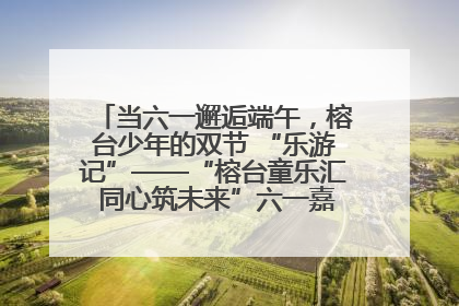 当六一邂逅端午，榕台少年的双节 “乐游记”——“榕台童乐汇 同心筑未来”六一嘉年华活动顺利举行