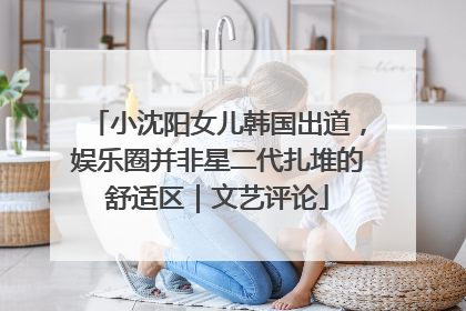 小沈阳女儿韩国出道，娱乐圈并非星二代扎堆的舒适区｜文艺评论