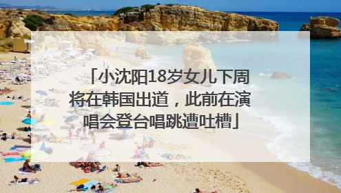 小沈阳18岁女儿下周将在韩国出道，此前在演唱会登台唱跳遭吐槽