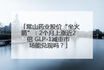 常山药业股价“坐火箭”：2个月上涨近2倍 GLP-1减重市场能兑现吗？