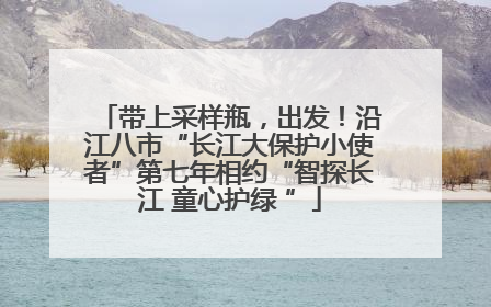 带上采样瓶，出发！沿江八市“长江大保护小使者”第七年相约“智探长江 童心护绿 ”