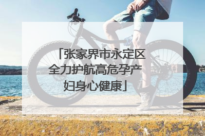 张家界市永定区全力护航高危孕产妇身心健康