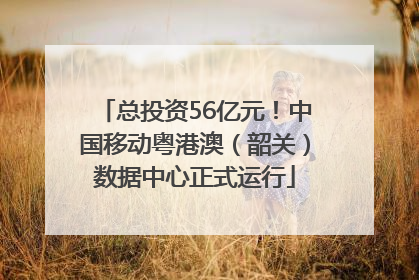 总投资56亿元！中国移动粤港澳（韶关）数据中心正式运行
