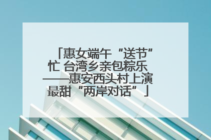 惠女端午“送节”忙 台湾乡亲包粽乐——惠安西头村上演最甜“两岸对话”