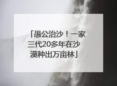 愚公治沙！一家三代20多年在沙漠种出万亩林