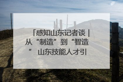 感知山东记者谈｜从“制造”到“智造” 山东技能人才引领产业升级
