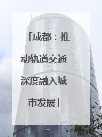 成都：推动轨道交通深度融入城市发展