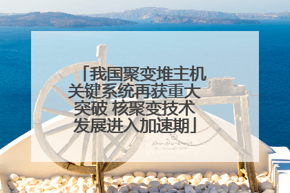 我国聚变堆主机关键系统再获重大突破 核聚变技术发展进入加速期