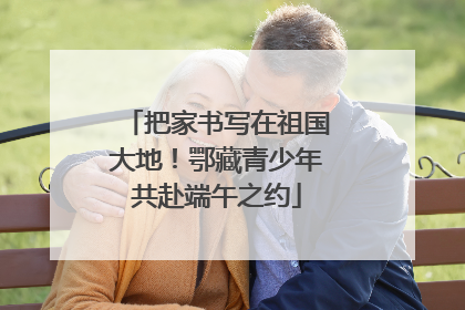 把家书写在祖国大地！鄂藏青少年共赴端午之约