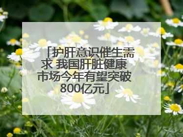 护肝意识催生需求 我国肝脏健康市场今年有望突破800亿元