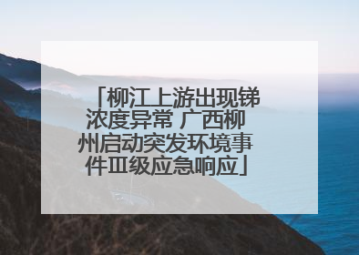 柳江上游出现锑浓度异常 广西柳州启动突发环境事件Ⅲ级应急响应