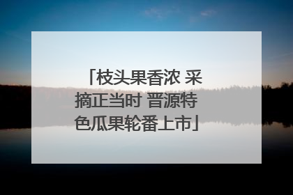 枝头果香浓 采摘正当时 晋源特色瓜果轮番上市