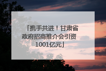 携手共进！甘肃省政府招商推介会引资1001亿元