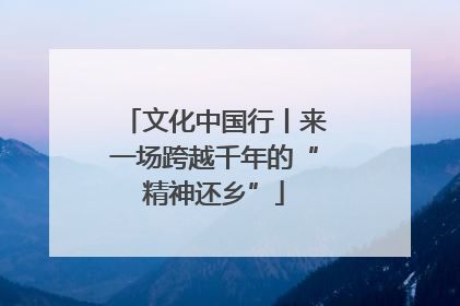 文化中国行丨来一场跨越千年的“精神还乡”