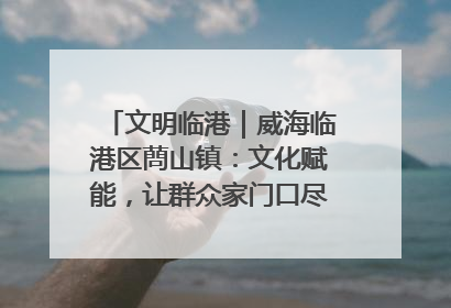 文明临港｜威海临港区蔄山镇：文化赋能，让群众家门口尽享幸福生活