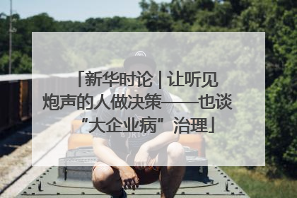 新华时论 | 让听见炮声的人做决策——也谈“大企业病”治理