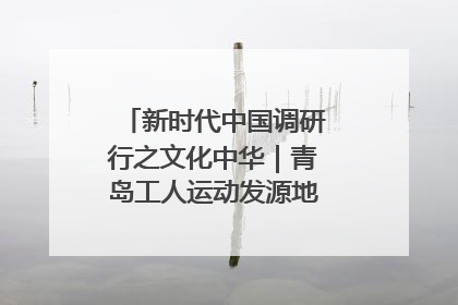 新时代中国调研行之文化中华｜青岛工人运动发源地红色文化浸人心