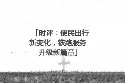 时评：便民出行新变化，铁路服务升级新篇章
