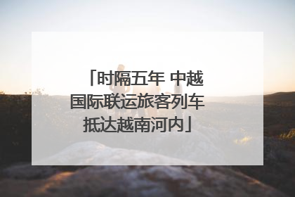时隔五年 中越国际联运旅客列车抵达越南河内