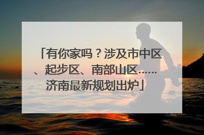 有你家吗？涉及市中区、起步区、南部山区……济南最新规划出炉