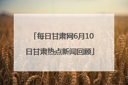 每日甘肃网6月10日甘肃热点新闻回顾