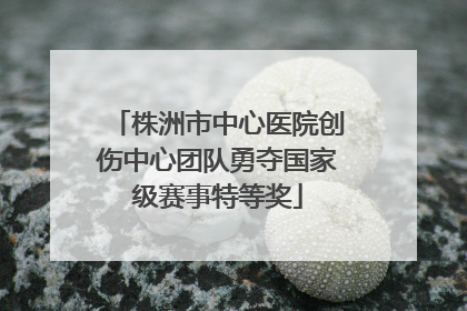株洲市中心医院创伤中心团队勇夺国家级赛事特等奖