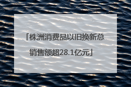 株洲消费品以旧换新总销售额超28.1亿元