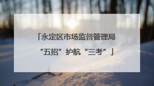 永定区市场监督管理局“五招”护航“三考”