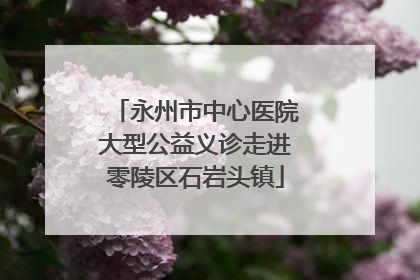 永州市中心医院大型公益义诊走进零陵区石岩头镇
